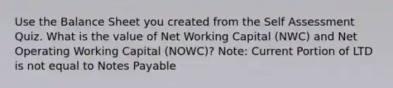 Use the Balance Sheet you created from the Self Assessment Quiz. What is the value of Net Working Capital (NWC) and Net Operating Working Capital (NOWC)? Note: Current Portion of LTD is not equal to Notes Payable