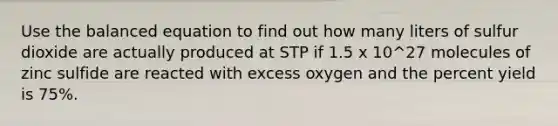 Use the balanced equation to find out how many liters of sulfur dioxide are actually produced at STP if 1.5 x 10^27 molecules of zinc sulfide are reacted with excess oxygen and the <a href='https://www.questionai.com/knowledge/kyOFCDjhKj-percent-yield' class='anchor-knowledge'>percent yield</a> is 75%.