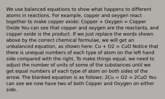 We use balanced equations to show what happens to different atoms in reactions. For example, copper and oxygen react together to make copper oxide: Copper + Oxygen = Copper Oxide You can see that copper and oxygen are the reactants, and copper oxide is the product. If we just replace the words shown above by the correct chemical formulae, we will get an unbalanced equation, as shown here: Cu + O2 = CuO Notice that there is unequal numbers of each type of atom on the left hand side compared with the right. To make things equal, we need to adjust the number of units of some of the substances until we get equal numbers of each type of atom on both sides of the arrow. The blanked equation is as follows: 2Cu = O2 = 2CuO You can see we now have two of both Copper and Oxygen on either side.