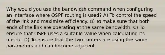 Why would you use the bandwidth command when configuring an interface where OSPF routing is used? A) To control the speed of the link and maximize efficiency. B) To make sure that both ends of the link are operating at the same bandwidth. C) To ensure that OSPF uses a suitable value when calculating its metric. D) To ensure that the two routers are using the same parameters and can become adjacent.