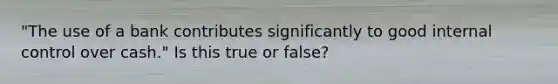 "The use of a bank contributes significantly to good internal control over cash." Is this true or false?