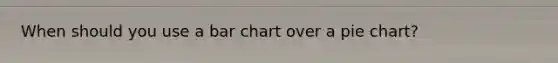 When should you use a bar chart over a pie chart?