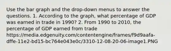 Use the bar graph and the drop-down menus to answer the questions. 1. According to the graph, what percentage of GDP was earned in trade in 1990? 2. From 1990 to 2010, the percentage of GDP earned from trade https://media.edgenuity.com/contentengine/frames/f9d9aafa-dffe-11e2-bd15-bc764e043e0c/3310-12-08-20-06-image1.PNG