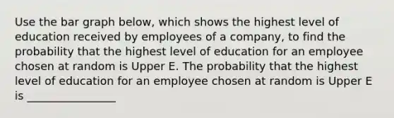 Use the bar graph​ below, which shows the highest level of education received by employees of a​ company, to find the probability that the highest level of education for an employee chosen at random is Upper E. The probability that the highest level of education for an employee chosen at random is Upper E is ________________