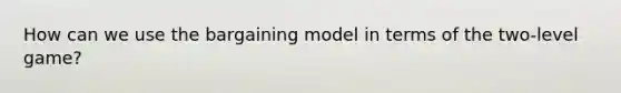 How can we use the bargaining model in terms of the two-level game?