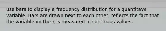 use bars to display a frequency distribution for a quantitave variable. Bars are drawn next to each other, reflects the fact that the variable on the x is measured in continous values.