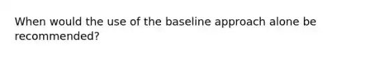 When would the use of the baseline approach alone be recommended?