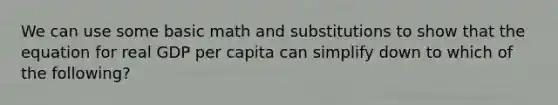 We can use some basic math and substitutions to show that the equation for real GDP per capita can simplify down to which of the following?