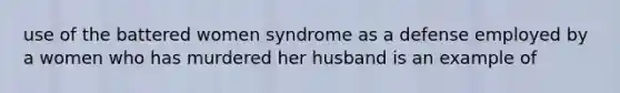 use of the battered women syndrome as a defense employed by a women who has murdered her husband is an example of