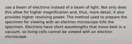 use a beam of electrons instead of a beam of light. Not only does this allow for higher magnification and, thus, more detail, it also provides higher resolving power. The method used to prepare the specimen for viewing with an electron microscope kills the specimen. Electrons have short wavelengths that move best in a vacuum, so living cells cannot be viewed with an electron microscope.