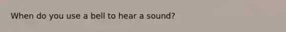 When do you use a bell to hear a sound?