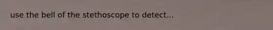 use the bell of the stethoscope to detect...