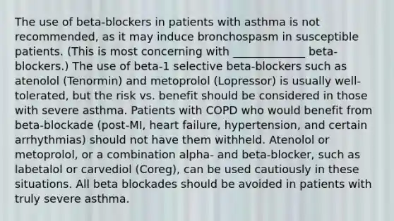 The use of beta-blockers in patients with asthma is not recommended, as it may induce bronchospasm in susceptible patients. (This is most concerning with _____________ beta-blockers.) The use of beta-1 selective beta-blockers such as atenolol (Tenormin) and metoprolol (Lopressor) is usually well-tolerated, but the risk vs. benefit should be considered in those with severe asthma. Patients with COPD who would benefit from beta-blockade (post-MI, heart failure, hypertension, and certain arrhythmias) should not have them withheld. Atenolol or metoprolol, or a combination alpha- and beta-blocker, such as labetalol or carvediol (Coreg), can be used cautiously in these situations. All beta blockades should be avoided in patients with truly severe asthma.