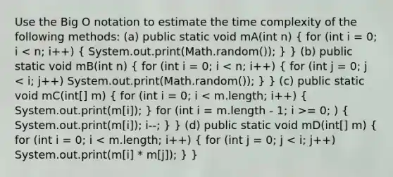 Use the Big O notation to estimate the time complexity of the following methods: (a) public static void mA(int n) ( for (int i = 0; i = 0; ) { System.out.print(m[i]); i--; ) } (d) public static void mD(int[] m) ( for (int i = 0; i < m.length; i++) { for (int j = 0; j < i; j++) System.out.print(m[i] * m[j]); ) }