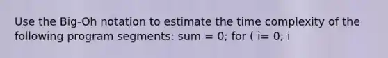 Use the Big-Oh notation to estimate the time complexity of the following program segments: sum = 0; for ( i= 0; i<n; i++) ( for (j = 0; j<n*n; j++) { sum++; ) }