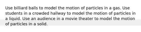 Use billiard balls to model the motion of particles in a gas. Use students in a crowded hallway to model the motion of particles in a liquid. Use an audience in a movie theater to model the motion of particles in a solid.