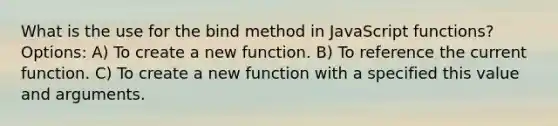 What is the use for the bind method in JavaScript functions? Options: A) To create a new function. B) To reference the current function. C) To create a new function with a specified this value and arguments.