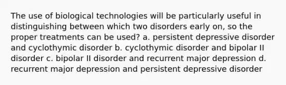 The use of biological technologies will be particularly useful in distinguishing between which two disorders early on, so the proper treatments can be used? a. persistent depressive disorder and cyclothymic disorder b. cyclothymic disorder and bipolar II disorder c. bipolar II disorder and recurrent major depression d. recurrent major depression and persistent depressive disorder