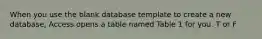 When you use the blank database template to create a new database, Access opens a table named Table 1 for you. T or F