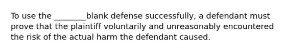 To use the ________blank defense successfully, a defendant must prove that the plaintiff voluntarily and unreasonably encountered the risk of the actual harm the defendant caused.