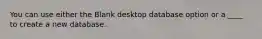 You can use either the Blank desktop database option or a ____ to create a new database.