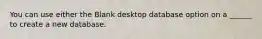 You can use either the Blank desktop database option on a ______ to create a new database.