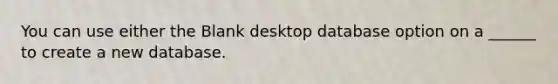 You can use either the Blank desktop database option on a ______ to create a new database.