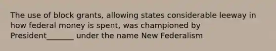 The use of block grants, allowing states considerable leeway in how federal money is spent, was championed by President_______ under the name New Federalism