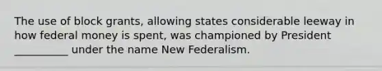 The use of block grants, allowing states considerable leeway in how federal money is spent, was championed by President __________ under the name New Federalism.