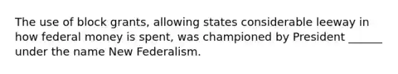 The use of block grants, allowing states considerable leeway in how federal money is spent, was championed by President ______ under the name New Federalism.