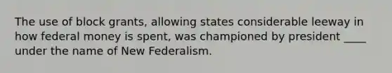 The use of block grants, allowing states considerable leeway in how federal money is spent, was championed by president ____ under the name of New Federalism.