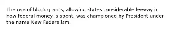 The use of block grants, allowing states considerable leeway in how federal money is spent, was championed by President under the name New Federalism,
