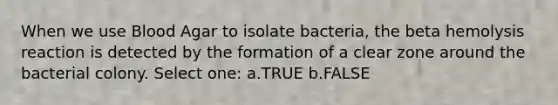 When we use Blood Agar to isolate bacteria, the beta hemolysis reaction is detected by the formation of a clear zone around the bacterial colony. Select one: a.TRUE b.FALSE