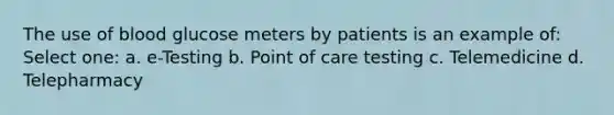 The use of blood glucose meters by patients is an example of: Select one: a. e-Testing b. Point of care testing c. Telemedicine d. Telepharmacy