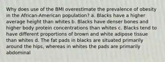 Why does use of the BMI overestimate the prevalence of obesity in the African-American population? a. Blacks have a higher average height than whites b. Blacks have denser bones and higher body protein concentrations than whites c. Blacks tend to have different proportions of brown and white adipose tissue than whites d. The fat pads in blacks are situated primarily around the hips, whereas in whites the pads are primarily abdominal