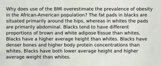 Why does use of the BMI overestimate the prevalence of obesity in the African-American population?​ ​The fat pads in blacks are situated primarily around the hips, whereas in whites the pads are primarily abdominal. ​Blacks tend to have different proportions of brown and white adipose tissue than whites. ​Blacks have a higher average height than whites. ​Blacks have denser bones and higher body protein concentrations than whites. ​Blacks have both lower average height and higher average weight than whites.