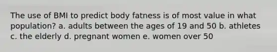 The use of BMI to predict body fatness is of most value in what population? a. adults between the ages of 19 and 50 b. athletes c. the elderly d. pregnant women e. women over 50