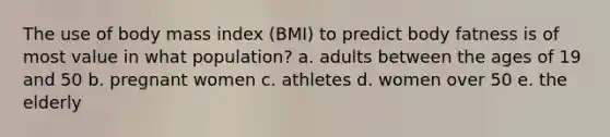 The use of body mass index (BMI) to predict body fatness is of most value in what population? a. adults between the ages of 19 and 50 b. pregnant women c. athletes d. women over 50 e. the elderly