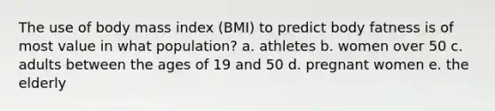 The use of body mass index (BMI) to predict body fatness is of most value in what population? a. athletes b. women over 50 c. adults between the ages of 19 and 50 d. pregnant women e. the elderly