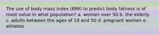 The use of body mass index (BMI) to predict body fatness is of most value in what population? a. women over 50 b. the elderly c. adults between the ages of 19 and 50 d. pregnant women e. athletes