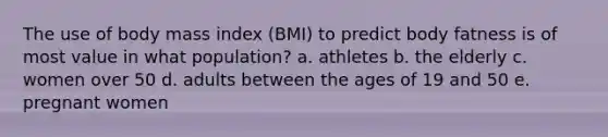 The use of body mass index (BMI) to predict body fatness is of most value in what population? a. athletes b. the elderly c. women over 50 d. adults between the ages of 19 and 50 e. pregnant women