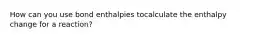 How can you use bond enthalpies tocalculate the enthalpy change for a reaction?