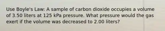 Use Boyle's Law: A sample of carbon dioxide occupies a volume of 3.50 liters at 125 kPa pressure. What pressure would the gas exert if the volume was decreased to 2.00 liters?