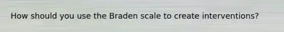 How should you use the Braden scale to create interventions?