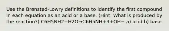 Use the Brønsted-Lowry definitions to identify the first compound in each equation as an acid or a base. (Hint: What is produced by the reaction?) C6H5NH2+H2O→C6H5NH+3+OH− a) acid b) base