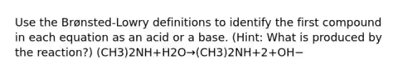 Use the Brønsted-Lowry definitions to identify the first compound in each equation as an acid or a base. (Hint: What is produced by the reaction?) (CH3)2NH+H2O→(CH3)2NH+2+OH−