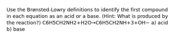 Use the Brønsted-Lowry definitions to identify the first compound in each equation as an acid or a base. (Hint: What is produced by the reaction?) C6H5CH2NH2+H2O→C6H5CH2NH+3+OH− a) acid b) base