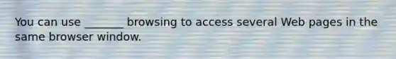 You can use _______ browsing to access several Web pages in the same browser window.