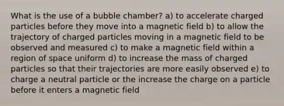 What is the use of a bubble chamber? a) to accelerate charged particles before they move into a magnetic field b) to allow the trajectory of charged particles moving in a magnetic field to be observed and measured c) to make a magnetic field within a region of space uniform d) to increase the mass of charged particles so that their trajectories are more easily observed e) to charge a neutral particle or the increase the charge on a particle before it enters a magnetic field