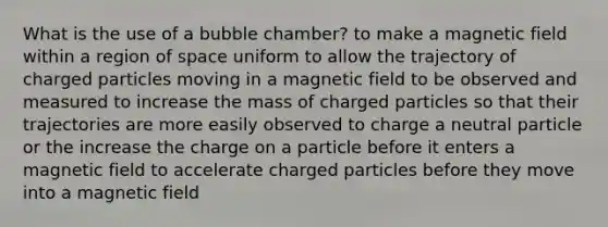 What is the use of a bubble chamber? to make a magnetic field within a region of space uniform to allow the trajectory of charged particles moving in a magnetic field to be observed and measured to increase the mass of charged particles so that their trajectories are more easily observed to charge a neutral particle or the increase the charge on a particle before it enters a magnetic field to accelerate charged particles before they move into a magnetic field